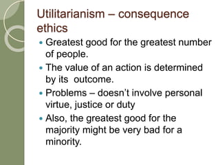 Utilitarianism – consequence
ethics
 Greatest good for the greatest number
of people.
 The value of an action is determined
by its outcome.
 Problems – doesn’t involve personal
virtue, justice or duty
 Also, the greatest good for the
majority might be very bad for a
minority.
 