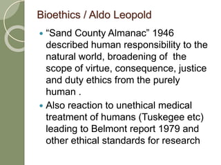 Bioethics / Aldo Leopold
 “Sand County Almanac” 1946
described human responsibility to the
natural world, broadening of the
scope of virtue, consequence, justice
and duty ethics from the purely
human .
 Also reaction to unethical medical
treatment of humans (Tuskegee etc)
leading to Belmont report 1979 and
other ethical standards for research
 