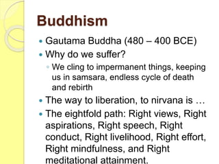 Buddhism
 Gautama Buddha (480 – 400 BCE)
 Why do we suffer?
◦ We cling to impermanent things, keeping
us in samsara, endless cycle of death
and rebirth
 The way to liberation, to nirvana is …
 The eightfold path: Right views, Right
aspirations, Right speech, Right
conduct, Right livelihood, Right effort,
Right mindfulness, and Right
meditational attainment.
 