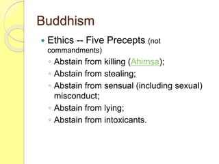 Buddhism
 Ethics -- Five Precepts (not
commandments)
◦ Abstain from killing (Ahimsa);
◦ Abstain from stealing;
◦ Abstain from sensual (including sexual)
misconduct;
◦ Abstain from lying;
◦ Abstain from intoxicants.
 