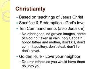 Christianity
 Based on teachings of Jesus Christ
 Sacrifice & Redemption - God’s love
 Ten Commandments (also Judaism)
◦ No other gods, no graven images, name
of God not taken in vain, holy Sabbath,
honor father and mother, don’t kill, don’t
commit adultery, don’t steal, don’t lie,
don’t covet.
 Golden Rule - Love your neighbor
◦ Do unto others as you would have them
do unto you.
 