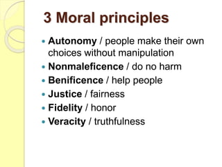 3 Moral principles
 Autonomy / people make their own
choices without manipulation
 Nonmaleficence / do no harm
 Benificence / help people
 Justice / fairness
 Fidelity / honor
 Veracity / truthfulness
 