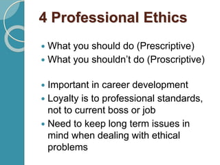 4 Professional Ethics
 What you should do (Prescriptive)
 What you shouldn’t do (Proscriptive)
 Important in career development
 Loyalty is to professional standards,
not to current boss or job
 Need to keep long term issues in
mind when dealing with ethical
problems
 