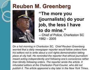 Reuben M. Greenberg
“The more you
(journalists) do your
job, the less I have
to do mine.”
-- Chief of Police, Charleston SC
1982 – 2005
On a hot morning in Charleston SC, Chief Reuben Greenberg
worried that a daily newspaper reporter would follow orders from
his editors not to write about a civil rights demonstration taking
place at city hall. He reminded the reporter that ethical journalism
meant acting independently and following one’s conscience rather
than blindly following orders. The reporter wrote the article. It
infuriated editors at the Charleston Post-Courier, who did not
publish it. The article appeared a day later in the New York Times.
 