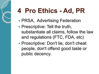 4 Pro Ethics - Ad, PR
 PRSA, Advertising Federation
 Prescriptive: Tell the truth,
substantiate all claims, follow the law
and regulations (FTC, FDA, etc)
 Proscriptive: Don't lie, don't cheat
people, don't offend good taste or
public decency.
 