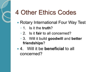 4 Other Ethics Codes
 Rotary International Four Way Test
◦ 1. Is it the truth?
◦ 2. Is it fair to all concerned?
◦ 3. Will it build goodwill and better
friendships?
 4. Will it be beneficial to all
concerned?
 