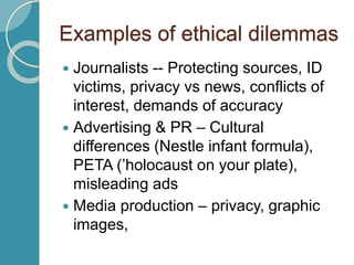 Examples of ethical dilemmas
 Journalists -- Protecting sources, ID
victims, privacy vs news, conflicts of
interest, demands of accuracy
 Advertising & PR – Cultural
differences (Nestle infant formula),
PETA (’holocaust on your plate),
misleading ads
 Media production – privacy, graphic
images,
 
