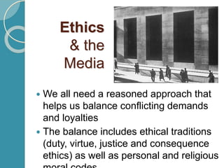 Ethics
& the
Media
 We all need a reasoned approach that
helps us balance conflicting demands
and loyalties
 The balance includes ethical traditions
(duty, virtue, justice and consequence
ethics) as well as personal and religious
 