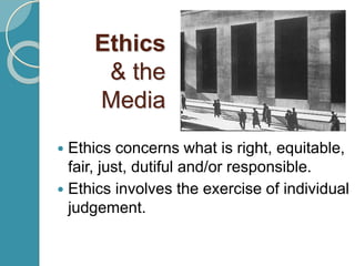 Ethics
& the
Media
 Ethics concerns what is right, equitable,
fair, just, dutiful and/or responsible.
 Ethics involves the exercise of individual
judgement.
 