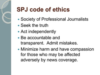SPJ code of ethics
 Society of Professional Journalists
 Seek the truth
 Act independently
 Be accountable and
transparent. Admit mistakes.
 Minimize harm and have compassion
for those who may be affected
adversely by news coverage.
 