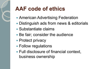 AAF code of ethics
 American Advertising Federation
 Distinguish ads from news & editorials
 Substantiate claims
 Be fair; consider the audience
 Protect privacy
 Follow regulations
 Full disclosure of financial context,
business ownership
 