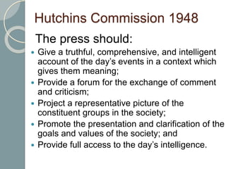 Hutchins Commission 1948
The press should:
 Give a truthful, comprehensive, and intelligent
account of the day’s events in a context which
gives them meaning;
 Provide a forum for the exchange of comment
and criticism;
 Project a representative picture of the
constituent groups in the society;
 Promote the presentation and clarification of the
goals and values of the society; and
 Provide full access to the day’s intelligence.
 