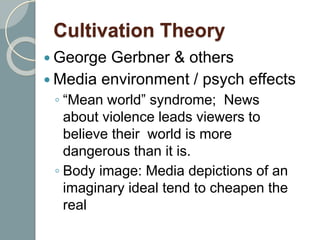 Cultivation Theory
 George Gerbner & others
 Media environment / psych effects
◦ “Mean world” syndrome; News
about violence leads viewers to
believe their world is more
dangerous than it is.
◦ Body image: Media depictions of an
imaginary ideal tend to cheapen the
real
 