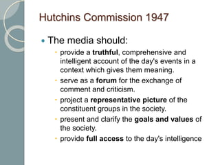 Hutchins Commission 1947
 The media should:
 provide a truthful, comprehensive and
intelligent account of the day's events in a
context which gives them meaning.
 serve as a forum for the exchange of
comment and criticism.
 project a representative picture of the
constituent groups in the society.
 present and clarify the goals and values of
the society.
 provide full access to the day's intelligence
 