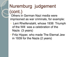 Nuremburg judgement
(cont.)
◦ Others in German Nazi media were
imprisoned as war criminals, for example:
 Leni Rheifenstahl, whose 1936 Triumph
of the Will was a celebration of the
Nazis (3 years)
 Fritz Hipper, who made The Eternal Jew
in 1939 for the Nazis (2 years)
 