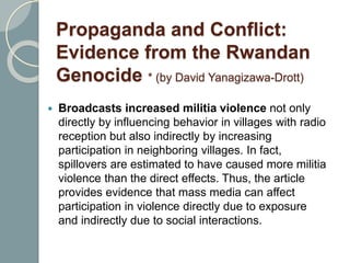 Propaganda and Conflict:
Evidence from the Rwandan
Genocide * (by David Yanagizawa-Drott)
 Broadcasts increased militia violence not only
directly by influencing behavior in villages with radio
reception but also indirectly by increasing
participation in neighboring villages. In fact,
spillovers are estimated to have caused more militia
violence than the direct effects. Thus, the article
provides evidence that mass media can affect
participation in violence directly due to exposure
and indirectly due to social interactions.
 