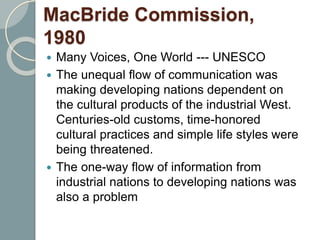MacBride Commission,
1980
 Many Voices, One World --- UNESCO
 The unequal flow of communication was
making developing nations dependent on
the cultural products of the industrial West.
Centuries-old customs, time-honored
cultural practices and simple life styles were
being threatened.
 The one-way flow of information from
industrial nations to developing nations was
also a problem
 