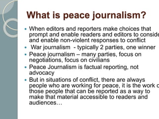 What is peace journalism?
 When editors and reporters make choices that
prompt and enable readers and editors to conside
and enable non-violent responses to conflict
 War journalism - typically 2 parties, one winner
 Peace journalism – many parties, focus on
negotiations, focus on civilians
 Peace Journalism is factual reporting, not
advocacy
 But in situations of conflict, there are always
people who are working for peace, it is the work o
those people that can be reported as a way to
make that material accessible to readers and
audiences…
 