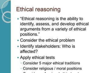 Ethical reasoning
 “Ethical reasoning is the ability to
identify, assess, and develop ethical
arguments from a variety of ethical
positions.”
 Consider the ethical problem
 Identify stakeholders: Who is
affected?
 Apply ethical tests
◦ Consider 5 major ethical traditions
◦ Consider religious / moral positions
 