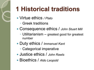 1 Historical traditions
 Virtue ethics / Plato
◦ Greek traditions
 Consequence ethics / John Stuart Mill
◦ Utilitarianism – greatest good for greatest
number
 Duty ethics / Immanuel Kant
◦ Categorical imperative
 Justice ethics / John Rawls
 Bioethics / Aldo Leopold
 