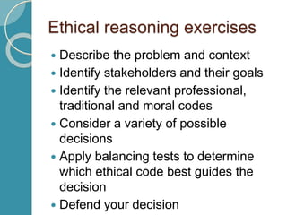 Ethical reasoning exercises
 Describe the problem and context
 Identify stakeholders and their goals
 Identify the relevant professional,
traditional and moral codes
 Consider a variety of possible
decisions
 Apply balancing tests to determine
which ethical code best guides the
decision
 Defend your decision
 