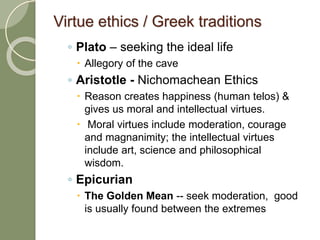 Virtue ethics / Greek traditions
◦ Plato – seeking the ideal life
 Allegory of the cave
◦ Aristotle - Nichomachean Ethics
 Reason creates happiness (human telos) &
gives us moral and intellectual virtues.
 Moral virtues include moderation, courage
and magnanimity; the intellectual virtues
include art, science and philosophical
wisdom.
◦ Epicurian
 The Golden Mean -- seek moderation, good
is usually found between the extremes
 