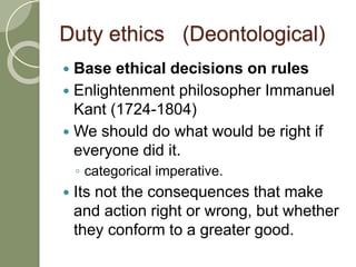 Duty ethics (Deontological)
 Base ethical decisions on rules
 Enlightenment philosopher Immanuel
Kant (1724-1804)
 We should do what would be right if
everyone did it.
◦ categorical imperative.
 Its not the consequences that make
and action right or wrong, but whether
they conform to a greater good.
 