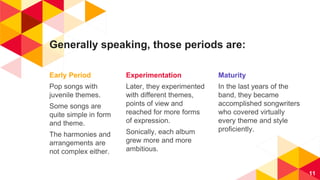 Generally speaking, those periods are:
Early Period
Pop songs with
juvenile themes.
Some songs are
quite simple in form
and theme.
The harmonies and
arrangements are
not complex either.
Experimentation
Later, they experimented
with different themes,
points of view and
reached for more forms
of expression.
Sonically, each album
grew more and more
ambitious.
Maturity
In the last years of the
band, they became
accomplished songwriters
who covered virtually
every theme and style
proficiently.
11
 