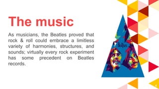 The music
As musicians, the Beatles proved that
rock & roll could embrace a limitless
variety of harmonies, structures, and
sounds; virtually every rock experiment
has some precedent on Beatles
records.
4
 