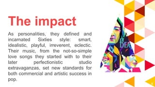 The impact
As personalities, they defined and
incarnated Sixties style: smart,
idealistic, playful, irreverent, eclectic.
Their music, from the not-so-simple
love songs they started with to their
later perfectionistic studio
extravaganzas, set new standards for
both commercial and artistic success in
pop.
5
 