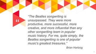 “
“The Beatles songwriting is
unsurpassed. They were more
productive, more successful, more
creative, and more influential than any
other songwriting team in popular
music history. For me, quite simply, the
Beatles songwriting is one of popular
music's greatest treasures.”
Brian Hartzog
7
 