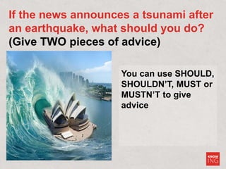 You can use SHOULD,
SHOULDN’T, MUST or
MUSTN’T to give
advice
If the news announces a tsunami after
an earthquake, what should you do?
(Give TWO pieces of advice)