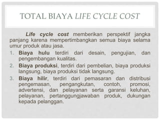TOTAL BIAYA LIFE CYCLE COST
Life cycle cost memberikan perspektif jangka
panjang karena mempertimbangkan semua biaya selama
umur produk atau jasa.
1. Biaya hulu terdiri dari desain, pengujian, dan
pengembangan kualitas.
2. Biaya produksi, terdiri dari pembelian, biaya produksi
langsung, biaya produksi tidak langsung.
3. Biaya hilir, terdiri dari pemasaran dan distribusi
pengemasan, pengangkutan, contoh, promosi,
advertensi, dan pelayanan serta garansi keluhan,
pelayanan, pertanggungjawaban produk, dukungan
kepada pelanggan.
 