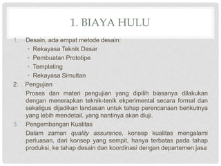 1. BIAYA HULU
1. Desain, ada empat metode desain:
• Rekayasa Teknik Dasar
• Pembuatan Prototipe
• Templating
• Rekayasa Simultan
2. Pengujian
Proses dan materi pengujian yang dipilih biasanya dilakukan
dengan menerapkan teknik-tenik ekperimental secara formal dan
sekaligus dijadikan landasan untuk tahap perencanaan berikutnya
yang lebih mendetail, yang nantinya akan diuji.
3. Pengembangan Kualitas
Dalam zaman quality assurance, konsep kualitas mengalami
perluasan, dari konsep yang sempit, hanya terbatas pada tahap
produksi, ke tahap desain dan koordinasi dengan departemen jasa
 