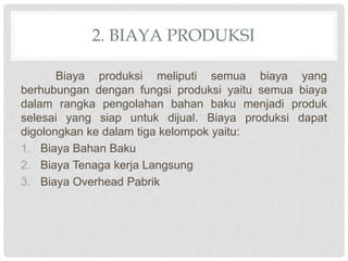 2. BIAYA PRODUKSI
Biaya produksi meliputi semua biaya yang
berhubungan dengan fungsi produksi yaitu semua biaya
dalam rangka pengolahan bahan baku menjadi produk
selesai yang siap untuk dijual. Biaya produksi dapat
digolongkan ke dalam tiga kelompok yaitu:
1. Biaya Bahan Baku
2. Biaya Tenaga kerja Langsung
3. Biaya Overhead Pabrik
 