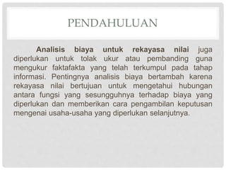 PENDAHULUAN
Analisis biaya untuk rekayasa nilai juga
diperlukan untuk tolak ukur atau pembanding guna
mengukur faktafakta yang telah terkumpul pada tahap
informasi. Pentingnya analisis biaya bertambah karena
rekayasa nilai bertujuan untuk mengetahui hubungan
antara fungsi yang sesungguhnya terhadap biaya yang
diperlukan dan memberikan cara pengambilan keputusan
mengenai usaha-usaha yang diperlukan selanjutnya.
 