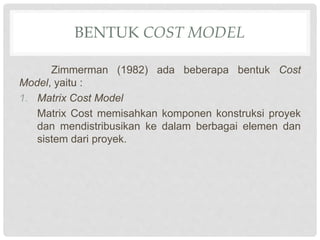 BENTUK COST MODEL
Zimmerman (1982) ada beberapa bentuk Cost
Model, yaitu :
1. Matrix Cost Model
Matrix Cost memisahkan komponen konstruksi proyek
dan mendistribusikan ke dalam berbagai elemen dan
sistem dari proyek.
 