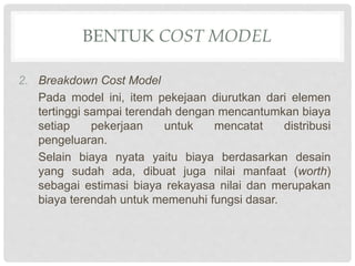 2. Breakdown Cost Model
Pada model ini, item pekejaan diurutkan dari elemen
tertinggi sampai terendah dengan mencantumkan biaya
setiap pekerjaan untuk mencatat distribusi
pengeluaran.
Selain biaya nyata yaitu biaya berdasarkan desain
yang sudah ada, dibuat juga nilai manfaat (worth)
sebagai estimasi biaya rekayasa nilai dan merupakan
biaya terendah untuk memenuhi fungsi dasar.
BENTUK COST MODEL
 