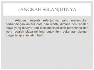 LANGKAH SELANJUTNYA
Adapun langkah selanjutnya yaitu menentukan
perbandingan antara cost dan worth, dimana cost adalah
biaya yang dibayar dan diestimasikan oleh perencana dan
worth adalah biaya minimal untuk item pekerjaan dengan
fungsi tetap atau lebih baik.
 