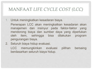 MANFAAT LIFE CYCLE COST (LCC)
1. Untuk meningkatkan kesadaran biaya.
Penerapan LCC akan meningkatkan kesadaran akan
manajemen dan insinyur pada faktor-faktor yang
mendorong biaya dan sumber daya yang diperlukan
oleh item, sehingga bisa dilakukan program
pengurangan biaya.
2. Seluruh biaya hidup evaluasi.
LCC memungkinkan evaluasi pilihan bersaing
berdasarkan seluruh biaya hidup.
 
