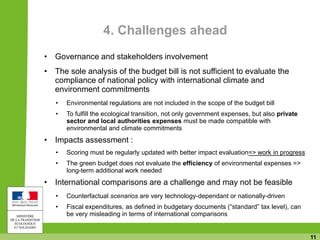 11
4. Challenges ahead
• Governance and stakeholders involvement
• The sole analysis of the budget bill is not sufficient to evaluate the
compliance of national policy with international climate and
environment commitments
• Environmental regulations are not included in the scope of the budget bill
• To fulfill the ecological transition, not only government expenses, but also private
sector and local authorities expenses must be made compatible with
environmental and climate commitments
• Impacts assessment :
• Scoring must be regularly updated with better impact evaluation=> work in progress
• The green budget does not evaluate the efficiency of environmental expenses =>
long-term additional work needed
• International comparisons are a challenge and may not be feasible
• Counterfactual scenarios are very technology-dependant or nationally-driven
• Fiscal expenditures, as defined in budgetary documents (“standard” tax level), can
be very misleading in terms of international comparisons
 
