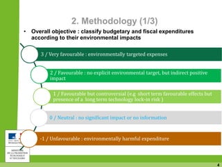 4
2. Methodology (1/3)
• Overall objective : classify budgetary and fiscal expenditures
according to their environmental impacts
3 / Very favourable : environmentally targeted expenses
2 / Favourable : no explicit environmental target, but indirect positive
impact
1 / Favourable but controversial (e.g short term favourable effects but
presence of a long term technology lock-in risk )
0 / Neutral : no significant impact or no information
-1 / Unfavourable : environmentally harmful expenditure
 