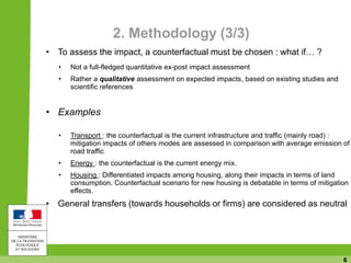 6
2. Methodology (3/3)
• To assess the impact, a counterfactual must be chosen : what if… ?
• Not a full-fledged quantitative ex-post impact assessment
• Rather a qualitative assessment on expected impacts, based on existing studies and
scientific references
• Examples
• Transport : the counterfactual is the current infrastructure and traffic (mainly road) :
mitigation impacts of others modes are assessed in comparison with average emission of
road traffic
• Energy : the counterfactual is the current energy mix.
• Housing : Differentiated impacts among housing, along their impacts in terms of land
consumption. Counterfactual scenario for new housing is debatable in terms of mitigation
effects.
• General transfers (towards households or firms) are considered as neutral
 