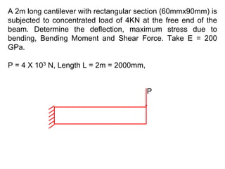 A 2m long cantilever with rectangular section (60mmx90mm) is
subjected to concentrated load of 4KN at the free end of the
beam. Determine the deflection, maximum stress due to
bending, Bending Moment and Shear Force. Take E = 200
GPa.
P = 4 X 103 N, Length L = 2m = 2000mm,
P
 