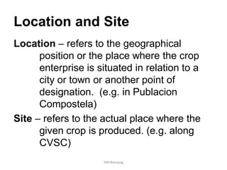 Location and Site
Location – refers to the geographical
position or the place where the crop
enterprise is situated in relation to a
city or town or another point of
designation. (e.g. in Publacion
Compostela)
Site – refers to the actual place where the
given crop is produced. (e.g. along
CVSC)
JMUBanayag
 