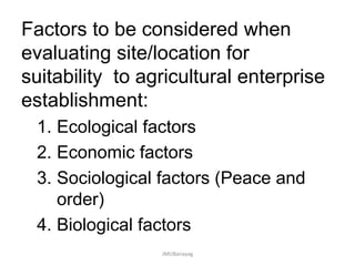 Factors to be considered when
evaluating site/location for
suitability to agricultural enterprise
establishment:
1. Ecological factors
2. Economic factors
3. Sociological factors (Peace and
order)
4. Biological factors
JMUBanayag
 