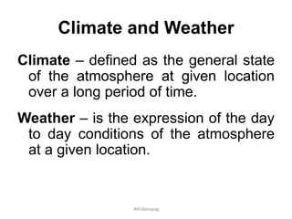 Climate and Weather
Climate – defined as the general state
of the atmosphere at given location
over a long period of time.
Weather – is the expression of the day
to day conditions of the atmosphere
at a given location.
JMUBanayag
 
