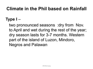 Climate in the Phil based on Rainfall
Type I –
two pronounced seasons :dry from Nov.
to April and wet during the rest of the year;
dry season lasts for 3-7 months. Western
part of the island of Luzon, Mindoro,
Negros and Palawan
JMUBanayag
 