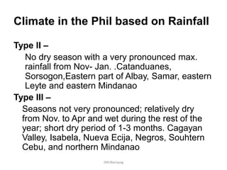 Climate in the Phil based on Rainfall
Type II –
No dry season with a very pronounced max.
rainfall from Nov- Jan. .Catanduanes,
Sorsogon,Eastern part of Albay, Samar, eastern
Leyte and eastern Mindanao
Type III –
Seasons not very pronounced; relatively dry
from Nov. to Apr and wet during the rest of the
year; short dry period of 1-3 months. Cagayan
Valley, Isabela, Nueva Ecija, Negros, Souhtern
Cebu, and northern Mindanao
JMUBanayag
 