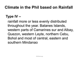 Climate in the Phil based on Rainfall
Type IV –
rainfall more or less evenly distributed
throughout the year. Batanes Islands,
western parts of Camarines sur and Albay,
Quezon, western Leyte, northern Cebu,
Bohol and most of central, eastern and
southern Mindanao
JMUBanayag
 